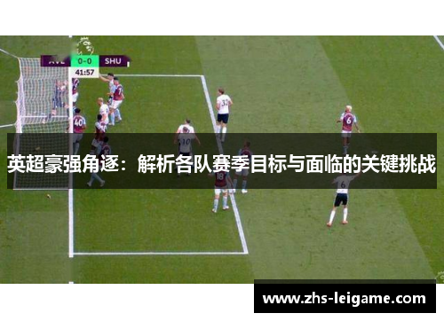 英超豪强角逐：解析各队赛季目标与面临的关键挑战