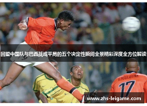 回望中国队与巴西战成平局的五个决定性瞬间全景精彩深度全方位解读
