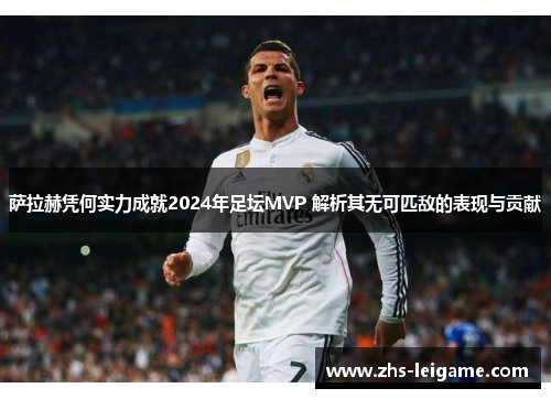 萨拉赫凭何实力成就2024年足坛MVP 解析其无可匹敌的表现与贡献