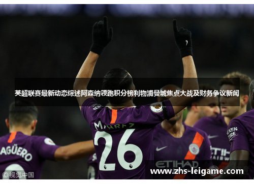 英超联赛最新动态综述阿森纳领跑积分榜利物浦曼城焦点大战及财务争议新闻